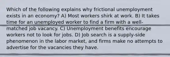 Which of the following explains why frictional unemployment exists in an economy? A) Most workers shirk at work. B) It takes time for an unemployed worker to find a firm with a well-matched job vacancy. C) Unemployment benefits encourage workers not to look for jobs. D) Job search is a supply-side phenomenon in the labor market, and firms make no attempts to advertise for the vacancies they have.