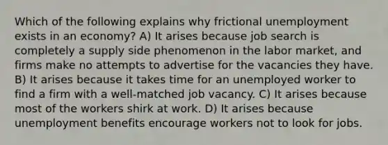 Which of the following explains why frictional unemployment exists in an economy? A) It arises because job search is completely a supply side phenomenon in the labor market, and firms make no attempts to advertise for the vacancies they have. B) It arises because it takes time for an unemployed worker to find a firm with a well-matched job vacancy. C) It arises because most of the workers shirk at work. D) It arises because unemployment benefits encourage workers not to look for jobs.