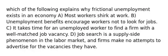 which of the following explains why frictional unemployment exists in an economy A) Most workers shirk at work. B) Unemployment benefits encourage workers not to look for jobs. C) It takes time for an unemployed worker to find a firm with a well-matched job vacancy. D) Job search is a supply-side phenomenon in the labor market, and firms make no attempts to advertise for the vacancies they have.