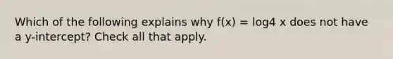 Which of the following explains why f(x) = log4 x does not have a y-intercept? Check all that apply.