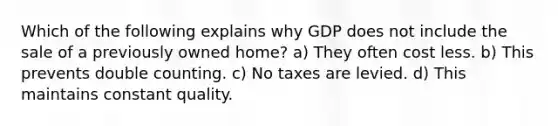 Which of the following explains why GDP does not include the sale of a previously owned home? a) They often cost less. b) This prevents double counting. c) No taxes are levied. d) This maintains constant quality.