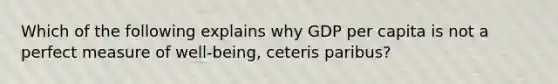 Which of the following explains why GDP per capita is not a perfect measure of well-being, ceteris paribus?