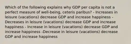 Which of the following explains why GDP per capita is not a perfect measure of well-being, ceteris paribus? - Increases in leisure (vacations) decrease GDP and increase happiness - Decreases in leisure (vacations) decrease GDP and increase happiness - Increase in leisure (vacations) decrease GDP and increase happiness -Decrease in leisure (vacations) decrease GDP and increase happiness