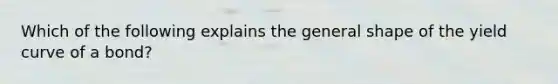 Which of the following explains the general shape of the yield curve of a bond?