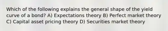 Which of the following explains the general shape of the yield curve of a bond? A) Expectations theory B) Perfect market theory C) Capital asset pricing theory D) Securities market theory