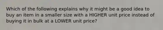 Which of the following explains why it might be a good idea to buy an item in a smaller size with a HIGHER unit price instead of buying it in bulk at a LOWER unit price?