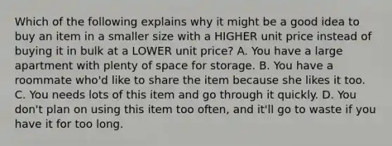 Which of the following explains why it might be a good idea to buy an item in a smaller size with a HIGHER unit price instead of buying it in bulk at a LOWER unit price? A. You have a large apartment with plenty of space for storage. B. You have a roommate who'd like to share the item because she likes it too. C. You needs lots of this item and go through it quickly. D. You don't plan on using this item too often, and it'll go to waste if you have it for too long.