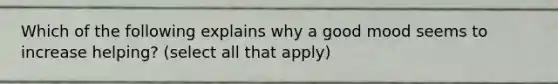 Which of the following explains why a good mood seems to increase helping? (select all that apply)