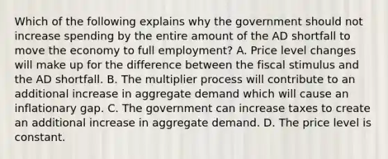 Which of the following explains why the government should not increase spending by the entire amount of the AD shortfall to move the economy to full employment? A. Price level changes will make up for the difference between the fiscal stimulus and the AD shortfall. B. The multiplier process will contribute to an additional increase in aggregate demand which will cause an inflationary gap. C. The government can increase taxes to create an additional increase in aggregate demand. D. The price level is constant.