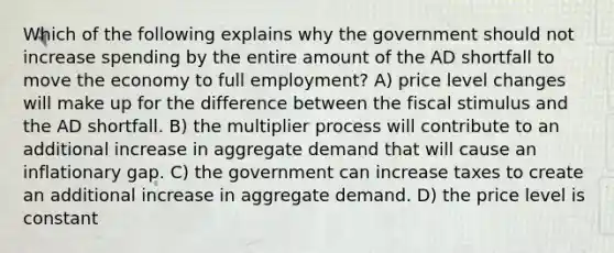 Which of the following explains why the government should not increase spending by the entire amount of the AD shortfall to move the economy to full employment? A) price level changes will make up for the difference between the fiscal stimulus and the AD shortfall. B) the multiplier process will contribute to an additional increase in aggregate demand that will cause an inflationary gap. C) the government can increase taxes to create an additional increase in aggregate demand. D) the price level is constant