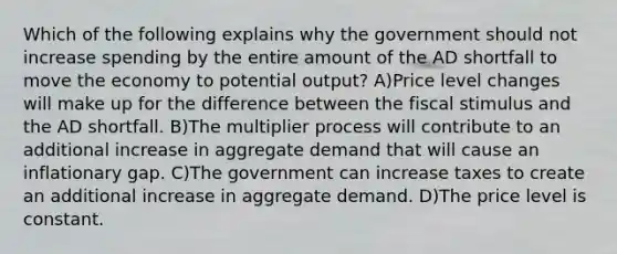 Which of the following explains why the government should not increase spending by the entire amount of the AD shortfall to move the economy to potential output? A)Price level changes will make up for the difference between the fiscal stimulus and the AD shortfall. B)The multiplier process will contribute to an additional increase in aggregate demand that will cause an inflationary gap. C)The government can increase taxes to create an additional increase in aggregate demand. D)The price level is constant.