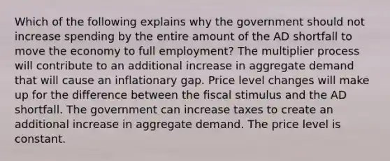 Which of the following explains why the government should not increase spending by the entire amount of the AD shortfall to move the economy to full employment? The multiplier process will contribute to an additional increase in aggregate demand that will cause an inflationary gap. Price level changes will make up for the difference between the fiscal stimulus and the AD shortfall. The government can increase taxes to create an additional increase in aggregate demand. The price level is constant.