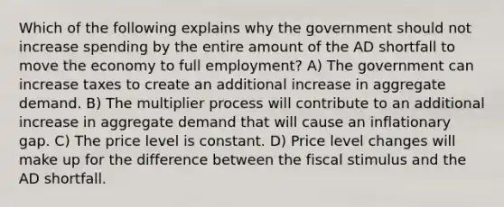 Which of the following explains why the government should not increase spending by the entire amount of the AD shortfall to move the economy to full employment? A) The government can increase taxes to create an additional increase in aggregate demand. B) The multiplier process will contribute to an additional increase in aggregate demand that will cause an inflationary gap. C) The price level is constant. D) Price level changes will make up for the difference between the fiscal stimulus and the AD shortfall.