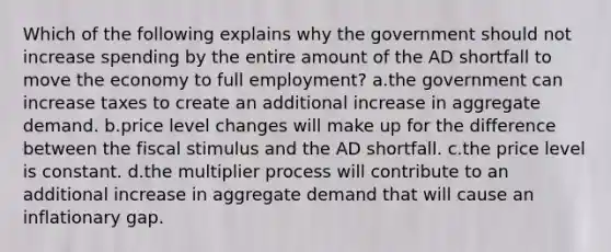 Which of the following explains why the government should not increase spending by the entire amount of the AD shortfall to move the economy to full employment? a.the government can increase taxes to create an additional increase in aggregate demand. b.price level changes will make up for the difference between the fiscal stimulus and the AD shortfall. c.the price level is constant. d.the multiplier process will contribute to an additional increase in aggregate demand that will cause an inflationary gap.