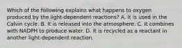 Which of the following explains what happens to oxygen produced by the light-dependent reactions? A. It is used in the Calvin cycle. B. It is released into the atmosphere. C. It combines with NADPH to produce water. D. It is recycled as a reactant in another light-dependent reaction.