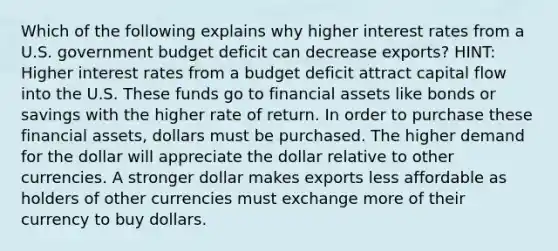 Which of the following explains why higher interest rates from a U.S. government budget deficit can decrease exports? HINT: Higher interest rates from a budget deficit attract capital flow into the U.S. These funds go to financial assets like bonds or savings with the higher rate of return. In order to purchase these financial assets, dollars must be purchased. The higher demand for the dollar will appreciate the dollar relative to other currencies. A stronger dollar makes exports less affordable as holders of other currencies must exchange more of their currency to buy dollars.