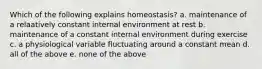 Which of the following explains homeostasis? a. maintenance of a relaatively constant internal environment at rest b. maintenance of a constant internal environment during exercise c. a physiological variable fluctuating around a constant mean d. all of the above e. none of the above