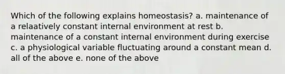 Which of the following explains homeostasis? a. maintenance of a relaatively constant internal environment at rest b. maintenance of a constant internal environment during exercise c. a physiological variable fluctuating around a constant mean d. all of the above e. none of the above