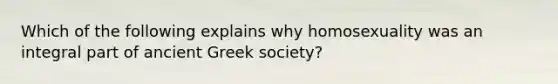 Which of the following explains why homosexuality was an integral part of ancient Greek society?