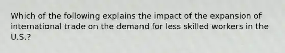 Which of the following explains the impact of the expansion of international trade on the demand for less skilled workers in the​ U.S.?