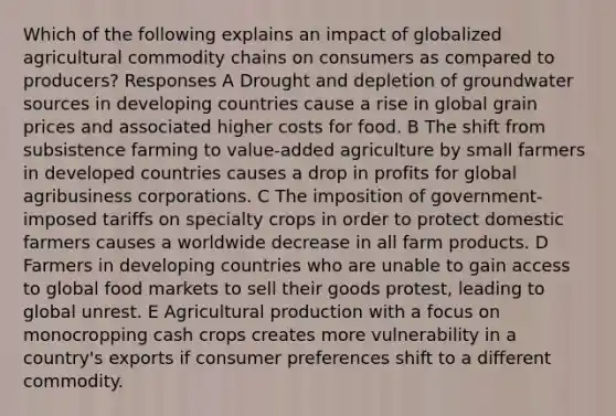 Which of the following explains an impact of globalized agricultural commodity chains on consumers as compared to producers? Responses A Drought and depletion of groundwater sources in developing countries cause a rise in global grain prices and associated higher costs for food. B The shift from subsistence farming to value-added agriculture by small farmers in developed countries causes a drop in profits for global agribusiness corporations. C The imposition of government-imposed tariffs on specialty crops in order to protect domestic farmers causes a worldwide decrease in all farm products. D Farmers in developing countries who are unable to gain access to global food markets to sell their goods protest, leading to global unrest. E Agricultural production with a focus on monocropping cash crops creates more vulnerability in a country's exports if consumer preferences shift to a different commodity.