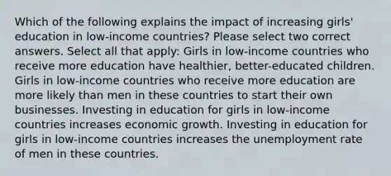 Which of the following explains the impact of increasing girls' education in low-income countries? Please select two correct answers. Select all that apply: Girls in low-income countries who receive more education have healthier, better-educated children. Girls in low-income countries who receive more education are more likely than men in these countries to start their own businesses. Investing in education for girls in low-income countries increases economic growth. Investing in education for girls in low-income countries increases the unemployment rate of men in these countries.