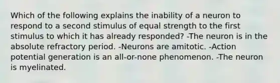 Which of the following explains the inability of a neuron to respond to a second stimulus of equal strength to the first stimulus to which it has already responded? -The neuron is in the absolute refractory period. -Neurons are amitotic. -Action potential generation is an all-or-none phenomenon. -The neuron is myelinated.