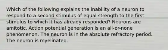 Which of the following explains the inability of a neuron to respond to a second stimulus of equal strength to the first stimulus to which it has already responded? Neurons are amitotic. Action potential generation is an all-or-none phenomenon. The neuron is in the absolute refractory period. The neuron is myelinated.