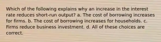 Which of the following explains why an increase in the interest rate reduces short-run output? a. The cost of borrowing increases for firms. b. The cost of borrowing increases for households. c. Firms reduce business investment. d. All of these choices are correct.