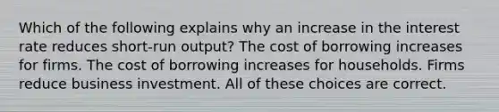 Which of the following explains why an increase in the interest rate reduces short-run output? The cost of borrowing increases for firms. The cost of borrowing increases for households. Firms reduce business investment. All of these choices are correct.