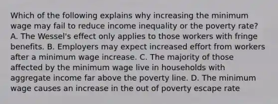 Which of the following explains why increasing the minimum wage may fail to reduce income inequality or the poverty rate? A. The Wessel's effect only applies to those workers with fringe benefits. B. Employers may expect increased effort from workers after a minimum wage increase. C. The majority of those affected by the minimum wage live in households with aggregate income far above the poverty line. D. The minimum wage causes an increase in the out of poverty escape rate