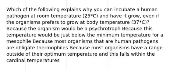 Which of the following explains why you can incubate a human pathogen at room temperature (25*C) and have it grow, even if the organisms prefers to grow at body temperature (37*C)? Because the organism would be a psychrotroph Because this temperature would be just below the minimum temperature for a mesophile Because most organisms that are human pathogens are obligate thermophiles Because most organisms have a range outside of their optimum temperature and this falls within the cardinal temperatures