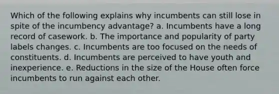 Which of the following explains why incumbents can still lose in spite of the incumbency advantage? a. Incumbents have a long record of casework. b. The importance and popularity of party labels changes. c. Incumbents are too focused on the needs of constituents. d. Incumbents are perceived to have youth and inexperience. e. Reductions in the size of the House often force incumbents to run against each other.