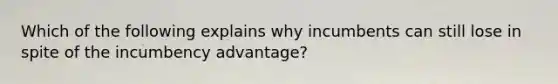 Which of the following explains why incumbents can still lose in spite of the incumbency advantage?