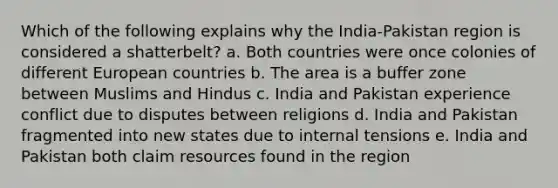 Which of the following explains why the India-Pakistan region is considered a shatterbelt? a. Both countries were once colonies of different European countries b. The area is a buffer zone between Muslims and Hindus c. India and Pakistan experience conflict due to disputes between religions d. India and Pakistan fragmented into new states due to internal tensions e. India and Pakistan both claim resources found in the region