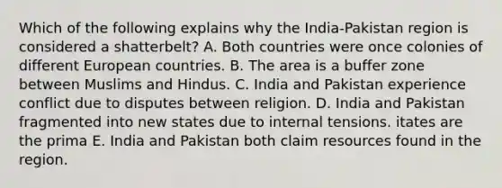 Which of the following explains why the India-Pakistan region is considered a shatterbelt? A. Both countries were once colonies of different European countries. B. The area is a buffer zone between Muslims and Hindus. C. India and Pakistan experience conflict due to disputes between religion. D. India and Pakistan fragmented into new states due to internal tensions. itates are the prima E. India and Pakistan both claim resources found in the region.