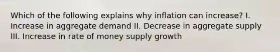 Which of the following explains why inflation can increase? I. Increase in aggregate demand II. Decrease in aggregate supply III. Increase in rate of money supply growth