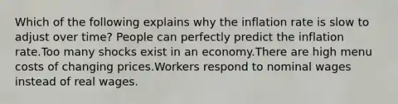 Which of the following explains why the inflation rate is slow to adjust over time? People can perfectly predict the inflation rate.Too many shocks exist in an economy.There are high menu costs of changing prices.Workers respond to nominal wages instead of real wages.