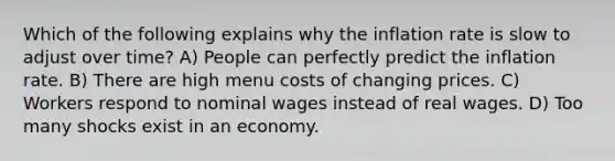 Which of the following explains why the inflation rate is slow to adjust over time? A) People can perfectly predict the inflation rate. B) There are high menu costs of changing prices. C) Workers respond to nominal wages instead of real wages. D) Too many shocks exist in an economy.