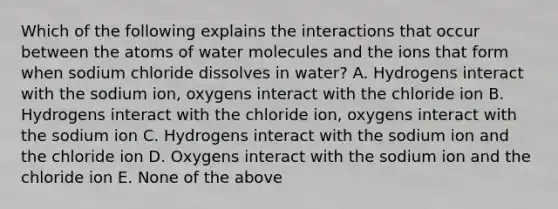 Which of the following explains the interactions that occur between the atoms of water molecules and the ions that form when sodium chloride dissolves in water? A. Hydrogens interact with the sodium ion, oxygens interact with the chloride ion B. Hydrogens interact with the chloride ion, oxygens interact with the sodium ion C. Hydrogens interact with the sodium ion and the chloride ion D. Oxygens interact with the sodium ion and the chloride ion E. None of the above