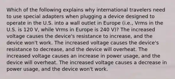 Which of the following explains why international travelers need to use special adapters when plugging a device designed to operate in the U.S. into a wall outlet in Europe (i.e., Vrms in the U.S. is 120 V, while Vrms in Europe is 240 V)? The increased voltage causes the device's resistance to increase, and the device won't work. The increased voltage causes the device's resistance to decrease, and the device will overheat. The increased voltage causes an increase in power usage, and the device will overheat. The increased voltage causes a decrease in power usage, and the device won't work.