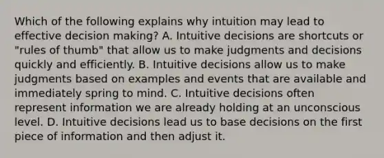 Which of the following explains why intuition may lead to effective decision making? A. Intuitive decisions are shortcuts or "rules of thumb" that allow us to make judgments and decisions quickly and efficiently. B. Intuitive decisions allow us to make judgments based on examples and events that are available and immediately spring to mind. C. Intuitive decisions often represent information we are already holding at an unconscious level. D. Intuitive decisions lead us to base decisions on the first piece of information and then adjust it.