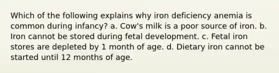 Which of the following explains why iron deficiency anemia is common during infancy? a. Cow's milk is a poor source of iron. b. Iron cannot be stored during fetal development. c. Fetal iron stores are depleted by 1 month of age. d. Dietary iron cannot be started until 12 months of age.