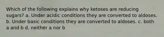 Which of the following explains why ketoses are reducing sugars? a. Under acidic conditions they are converted to aldoses. b. Under basic conditions they are converted to aldoses. c. both a and b d. neither a nor b