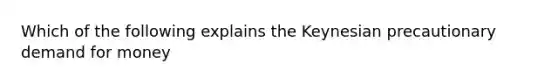 Which of the following explains the Keynesian precautionary demand for money