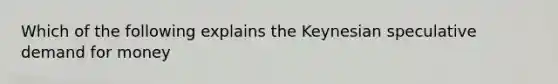 Which of the following explains the Keynesian speculative demand for money