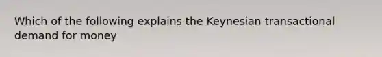 Which of the following explains the Keynesian transactional demand for money