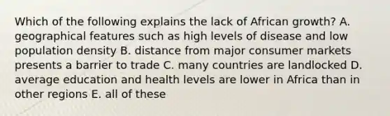 Which of the following explains the lack of African growth? A. geographical features such as high levels of disease and low population density B. distance from major consumer markets presents a barrier to trade C. many countries are landlocked D. average education and health levels are lower in Africa than in other regions E. all of these