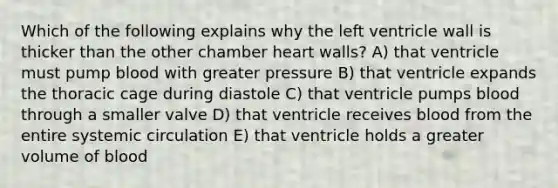 Which of the following explains why the left ventricle wall is thicker than the other chamber heart walls? A) that ventricle must pump blood with greater pressure B) that ventricle expands the thoracic cage during diastole C) that ventricle pumps blood through a smaller valve D) that ventricle receives blood from the entire systemic circulation E) that ventricle holds a greater volume of blood