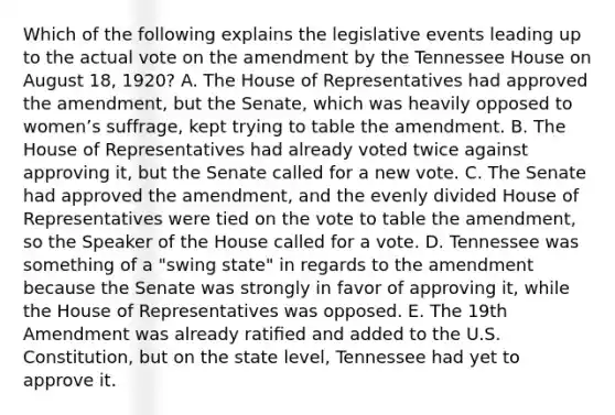 Which of the following explains the legislative events leading up to the actual vote on the amendment by the Tennessee House on August 18, 1920? A. The House of Representatives had approved the amendment, but the Senate, which was heavily opposed to womenʼs suffrage, kept trying to table the amendment. B. The House of Representatives had already voted twice against approving it, but the Senate called for a new vote. C. The Senate had approved the amendment, and the evenly divided House of Representatives were tied on the vote to table the amendment, so the Speaker of the House called for a vote. D. Tennessee was something of a "swing state" in regards to the amendment because the Senate was strongly in favor of approving it, while the House of Representatives was opposed. E. The 19th Amendment was already ratiﬁed and added to the U.S. Constitution, but on the state level, Tennessee had yet to approve it.